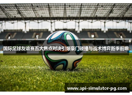 国际足球友谊赛五大焦点对决引爆豪门碰撞与战术博弈新季前瞻