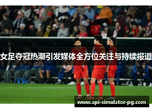 女足夺冠热潮引发媒体全方位关注与持续报道