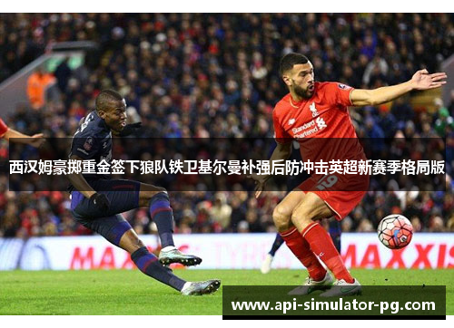 西汉姆豪掷重金签下狼队铁卫基尔曼补强后防冲击英超新赛季格局版